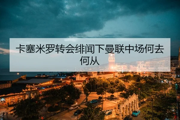 卡塞米罗转会绯闻下曼联中场何去何从
