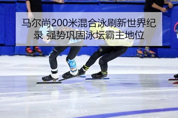 马尔尚200米混合泳刷新世界纪录 强势巩固泳坛霸主地位