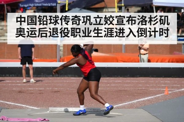 中国铅球传奇巩立姣宣布洛杉矶奥运后退役职业生涯进入倒计时