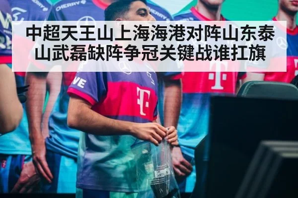 中超天王山上海海港对阵山东泰山武磊缺阵争冠关键战谁扛旗